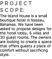 P R O J E C T S C O P E:
The Island House is a small boutique hotel in Nassau, Bahamas. We have been asked to propose designs for the hotel lobby, 6 villas and 30 guest rooms. The owners are looking to create a space that offers guests a place of comfort without sacrificing style. 