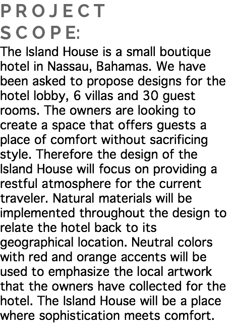 P R O J E C T S C O P E:
The Island House is a small boutique hotel in Nassau, Bahamas. We have been asked to propose designs for the hotel lobby, 6 villas and 30 guest rooms. The owners are looking to create a space that offers guests a place of comfort without sacrificing style. Therefore the design of the Island House will focus on providing a restful atmosphere for the current traveler. Natural materials will be implemented throughout the design to relate the hotel back to its geographical location. Neutral colors with red and orange accents will be used to emphasize the local artwork that the owners have collected for the hotel. The Island House will be a place where sophistication meets comfort. 