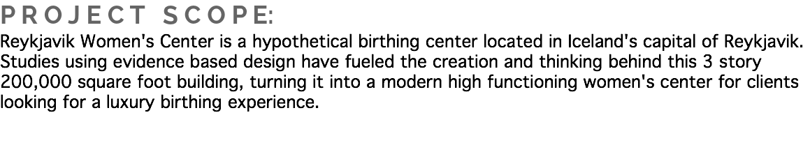 P R O J E C T S C O P E:
Reykjavik Women's Center is a hypothetical birthing center located in Iceland's capital of Reykjavik. Studies using evidence based design have fueled the creation and thinking behind this 3 story 200,000 square foot building, turning it into a modern high functioning women's center for clients looking for a luxury birthing experience.